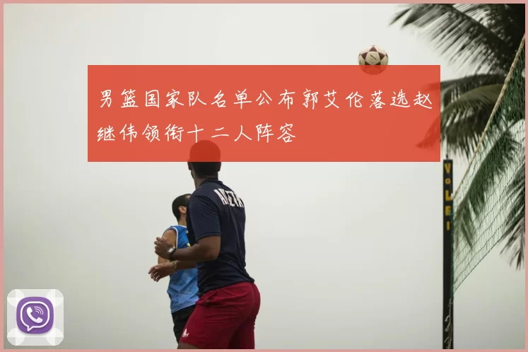 男篮国家队名单公布郭艾伦落选赵继伟领衔十二人阵容