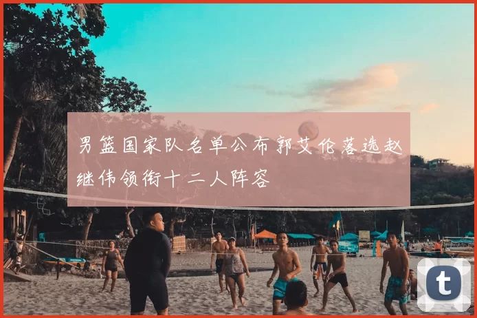 男篮国家队名单公布郭艾伦落选赵继伟领衔十二人阵容