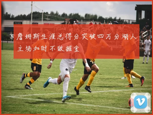 詹姆斯生涯总得分突破四万分湖人主场加时不敌掘金