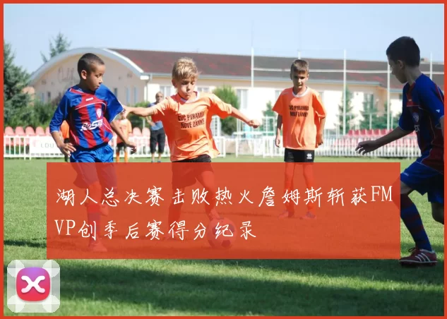 湖人总决赛击败热火詹姆斯斩获FMVP创季后赛得分纪录