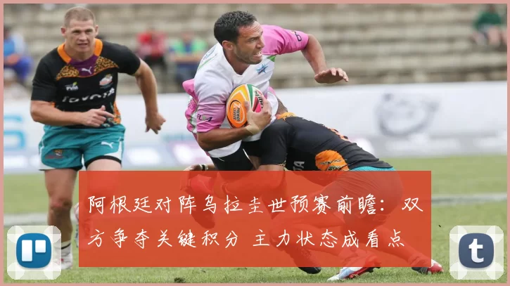 阿根廷对阵乌拉圭世预赛前瞻：双方争夺关键积分 主力状态成看点