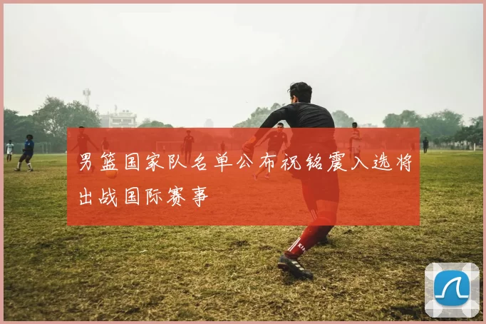 男篮国家队名单公布祝铭震入选将出战国际赛事