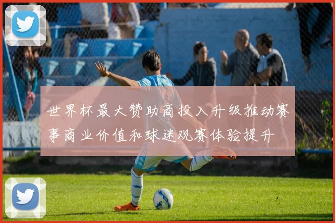 世界杯最大赞助商投入升级推动赛事商业价值和球迷观赛体验提升