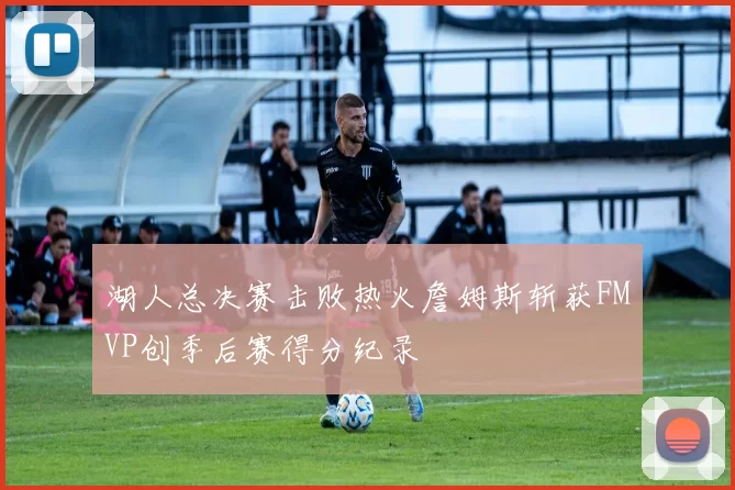 湖人总决赛击败热火詹姆斯斩获FMVP创季后赛得分纪录