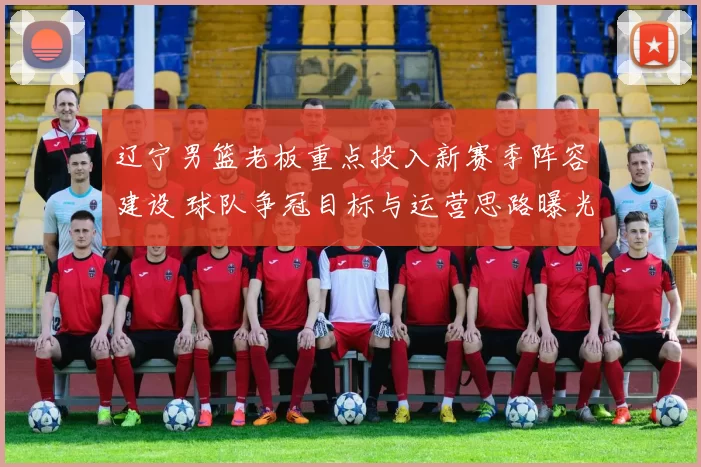 辽宁男篮老板重点投入新赛季阵容建设 球队争冠目标与运营思路曝光