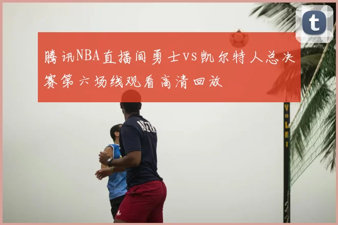 腾讯NBA直播间勇士vs凯尔特人总决赛第六场线观看高清回放