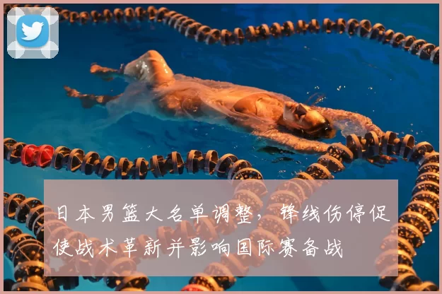 日本男篮大名单调整，锋线伤停促使战术革新并影响国际赛备战