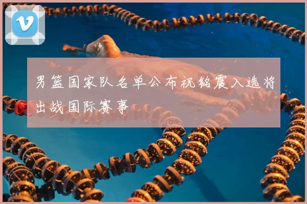 男篮国家队名单公布祝铭震入选将出战国际赛事
