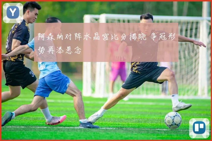 阿森纳对阵水晶宫比分揭晓 争冠形势再添悬念