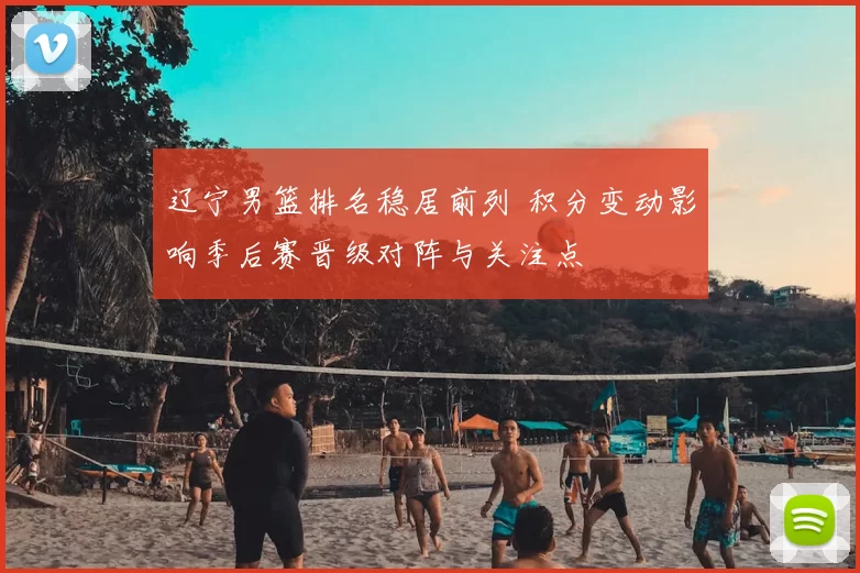 辽宁男篮排名稳居前列 积分变动影响季后赛晋级对阵与关注点