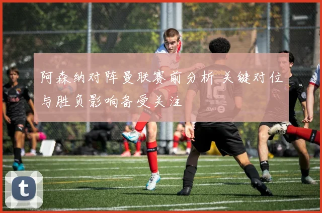 阿森纳对阵曼联赛前分析 关键对位与胜负影响备受关注