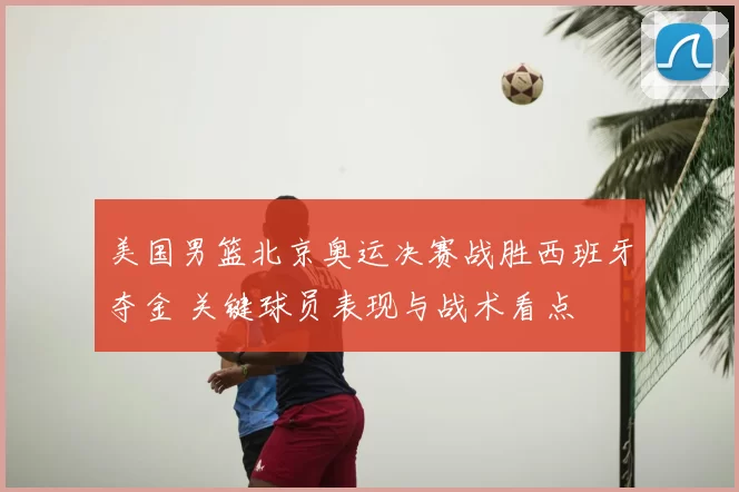 美国男篮北京奥运决赛战胜西班牙夺金 关键球员表现与战术看点