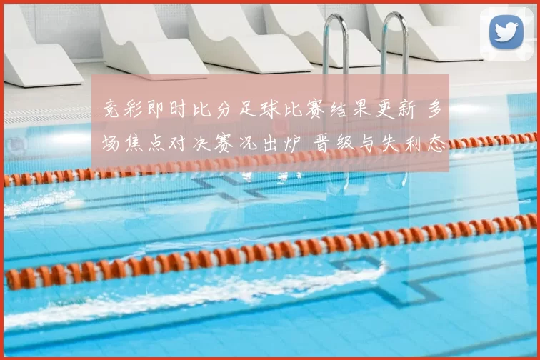 竞彩即时比分足球比赛结果更新 多场焦点对决赛况出炉 晋级与失利态势明朗