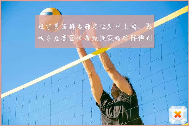 辽宁男篮排名确定位列中上游，影响季后赛签位与轮换策略对阵预判