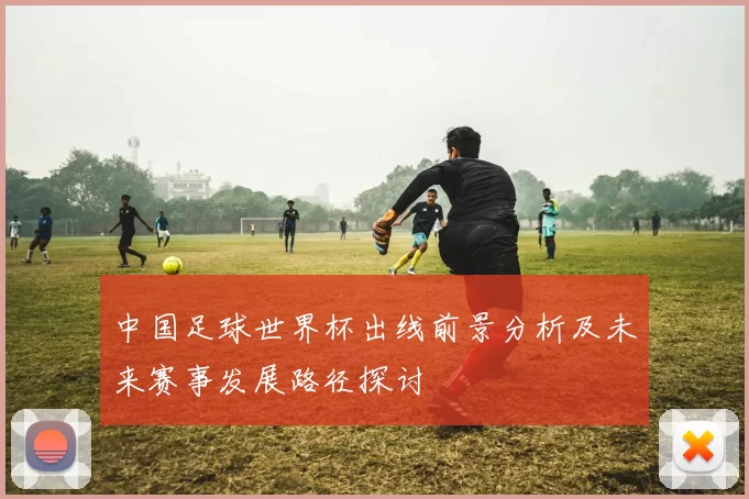 中国足球世界杯出线前景分析及未来赛事发展路径探讨