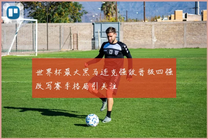 世界杯最大黑马连克强敌晋级四强改写赛季格局引关注