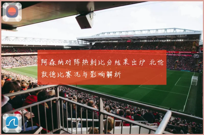 阿森纳对阵热刺比分结果出炉 北伦敦德比赛况与影响解析