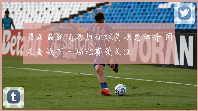 男足最新消息归化球员状态回升 国足备战下一场比赛受关注