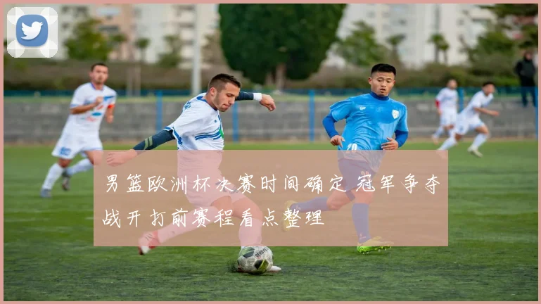 男篮欧洲杯决赛时间确定 冠军争夺战开打前赛程看点整理