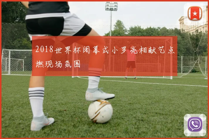 2018世界杯闭幕式小罗亮相献艺点燃现场氛围