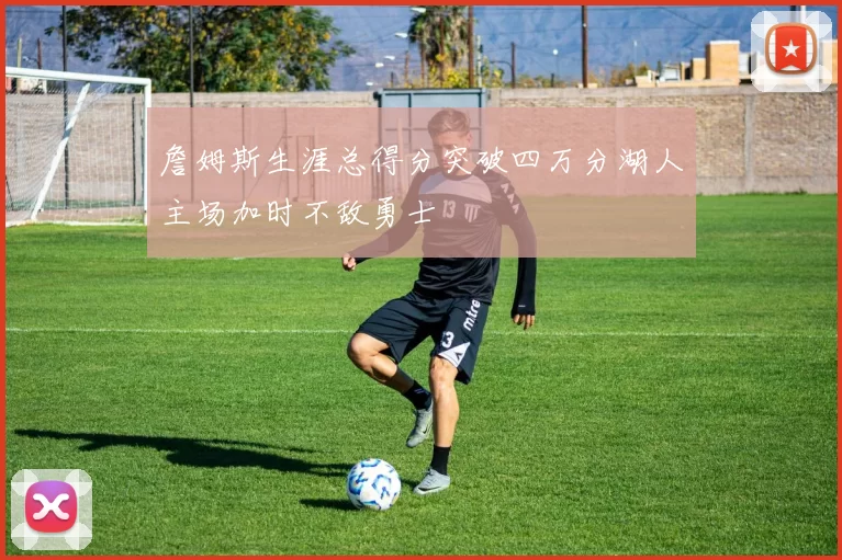 詹姆斯生涯总得分突破四万分湖人主场加时不敌勇士