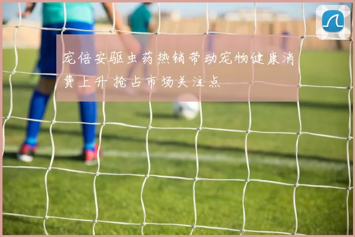 宠倍安驱虫药热销带动宠物健康消费上升 抢占市场关注点