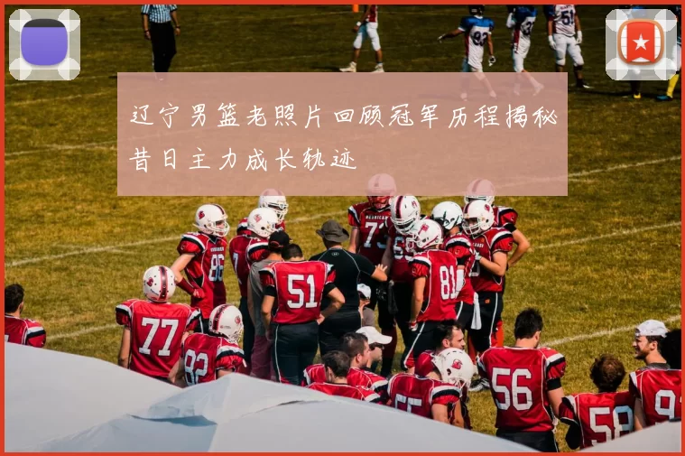 辽宁男篮老照片回顾冠军历程揭秘昔日主力成长轨迹