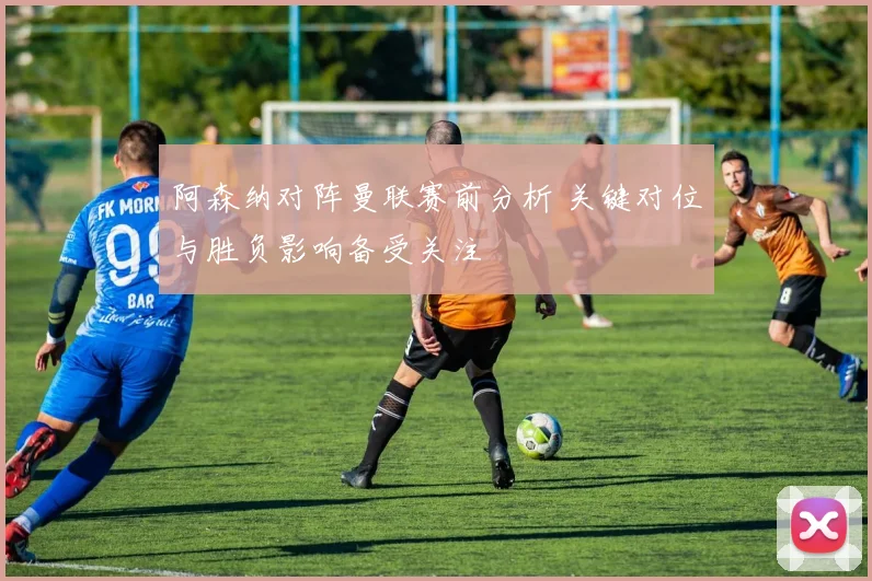 阿森纳对阵曼联赛前分析 关键对位与胜负影响备受关注