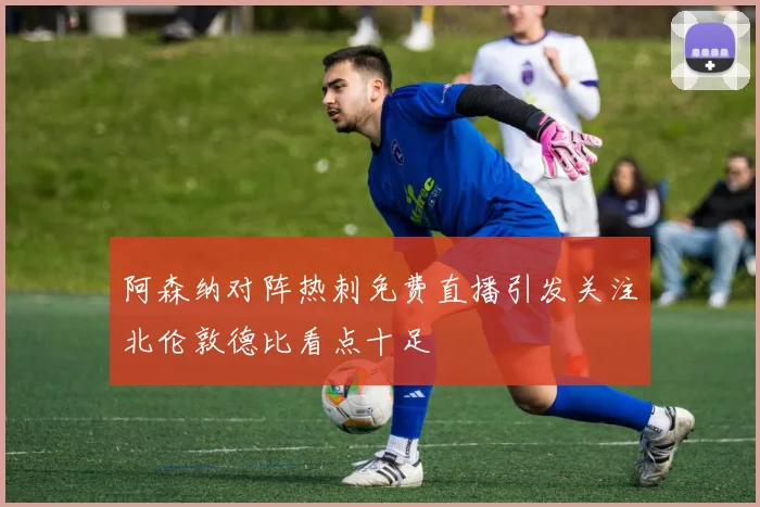 阿森纳对阵热刺免费直播引发关注北伦敦德比看点十足