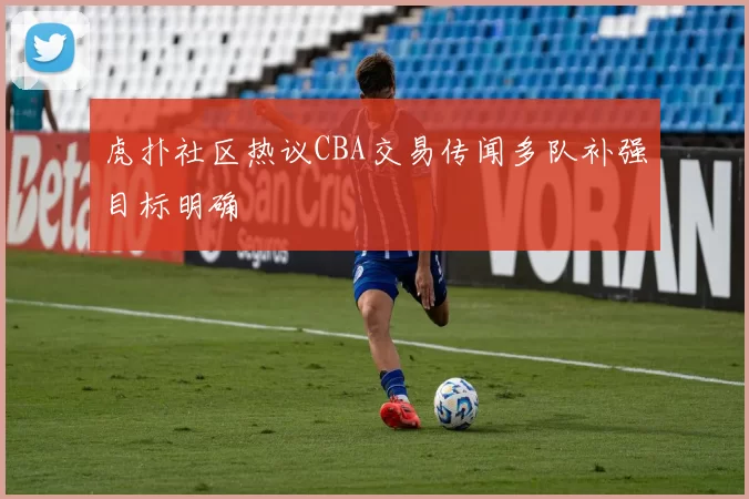 虎扑社区热议CBA交易传闻多队补强目标明确