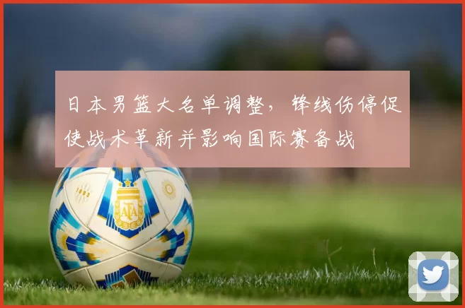 日本男篮大名单调整，锋线伤停促使战术革新并影响国际赛备战
