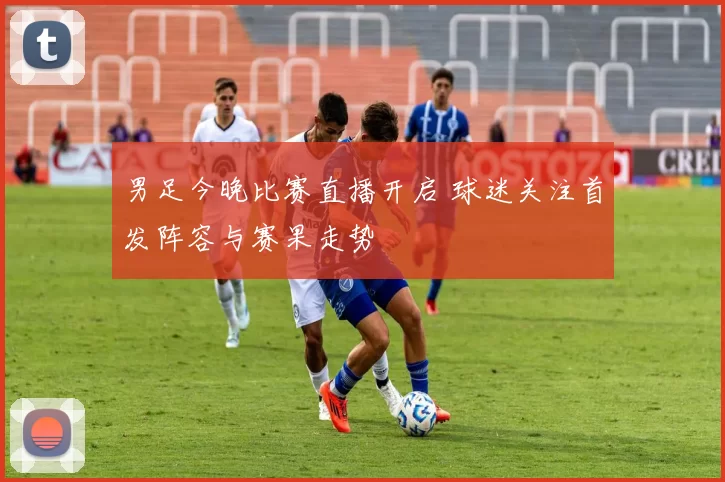 男足今晚比赛直播开启 球迷关注首发阵容与赛果走势