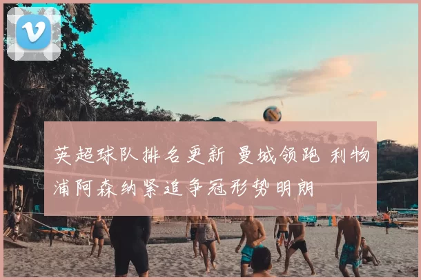 英超球队排名更新 曼城领跑 利物浦阿森纳紧追争冠形势明朗