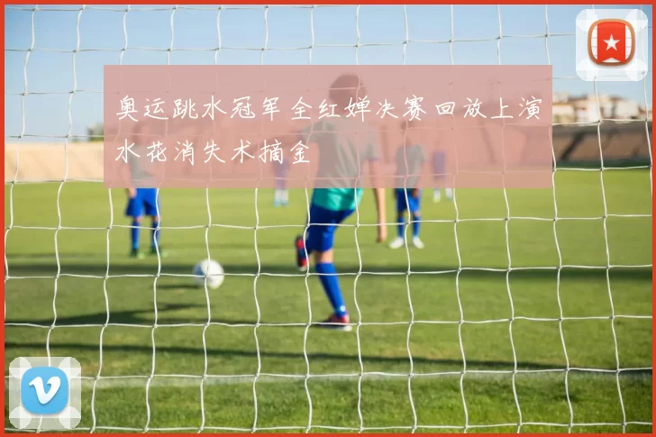 奥运跳水冠军全红婵决赛回放上演水花消失术摘金