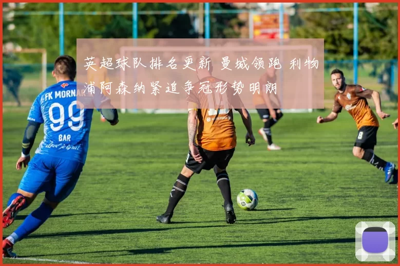 英超球队排名更新 曼城领跑 利物浦阿森纳紧追争冠形势明朗