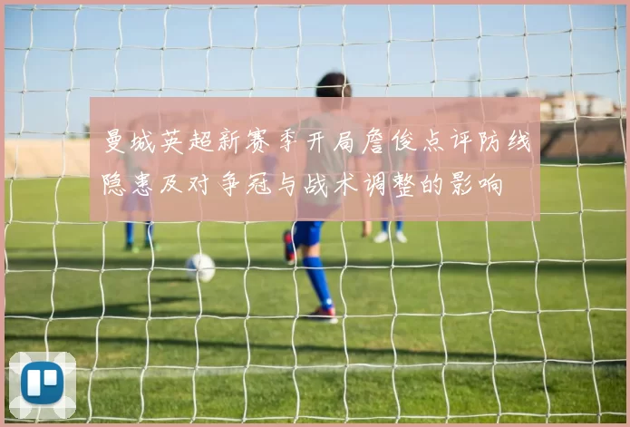 曼城英超新赛季开局詹俊点评防线隐患及对争冠与战术调整的影响