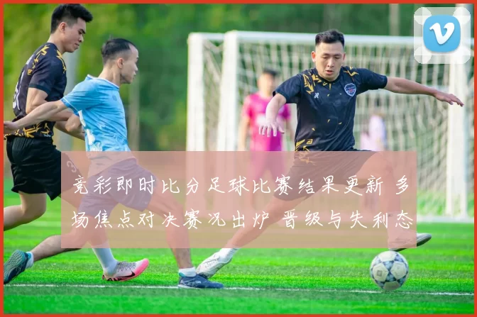 竞彩即时比分足球比赛结果更新 多场焦点对决赛况出炉 晋级与失利态势明朗