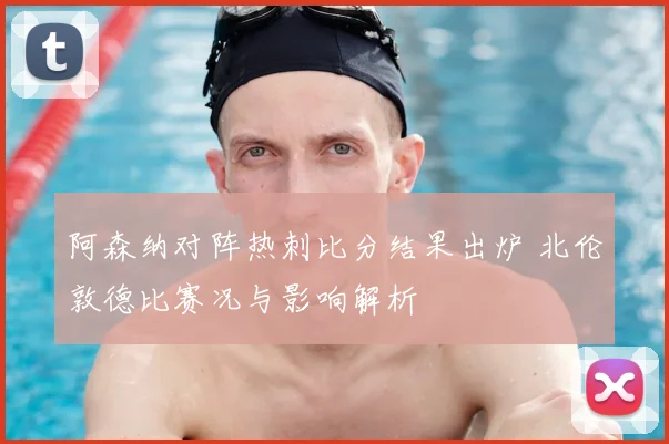 阿森纳对阵热刺比分结果出炉 北伦敦德比赛况与影响解析
