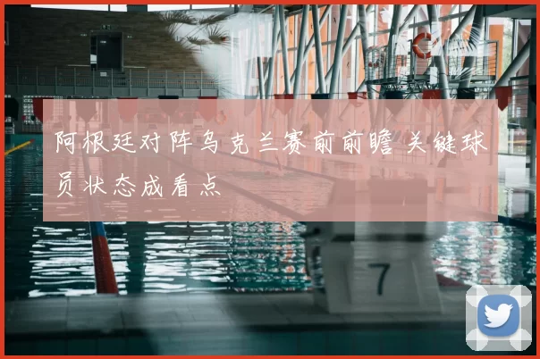 阿根廷对阵乌克兰赛前前瞻 关键球员状态成看点