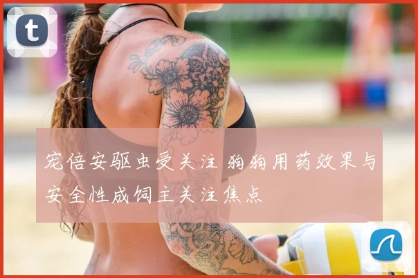 宠倍安驱虫受关注 狗狗用药效果与安全性成饲主关注焦点