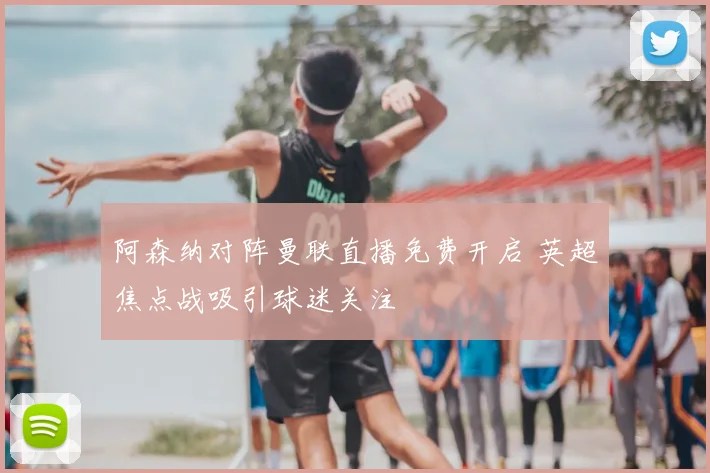 阿森纳对阵曼联直播免费开启 英超焦点战吸引球迷关注