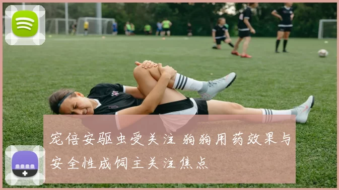 宠倍安驱虫受关注 狗狗用药效果与安全性成饲主关注焦点