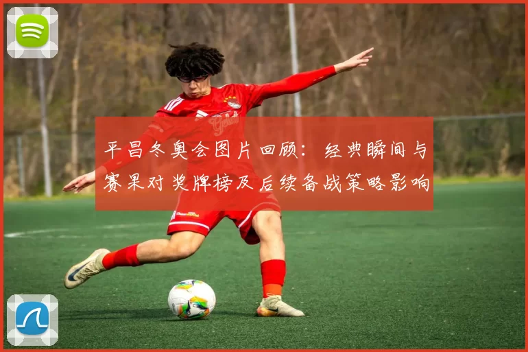 平昌冬奥会图片回顾：经典瞬间与赛果对奖牌榜及后续备战策略影响