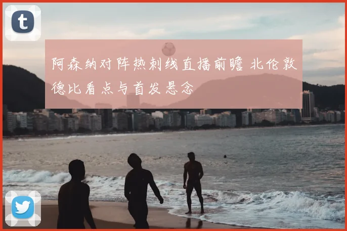 阿森纳对阵热刺线直播前瞻 北伦敦德比看点与首发悬念