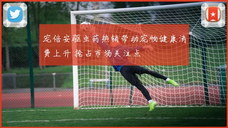 宠倍安驱虫药热销带动宠物健康消费上升 抢占市场关注点