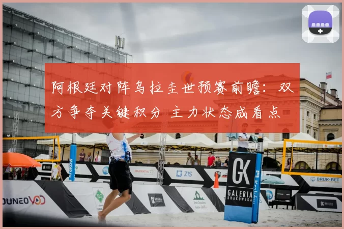 阿根廷对阵乌拉圭世预赛前瞻：双方争夺关键积分 主力状态成看点