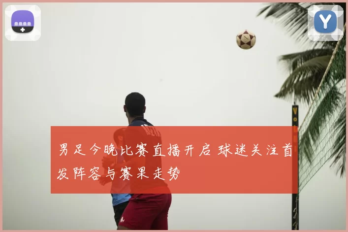 男足今晚比赛直播开启 球迷关注首发阵容与赛果走势