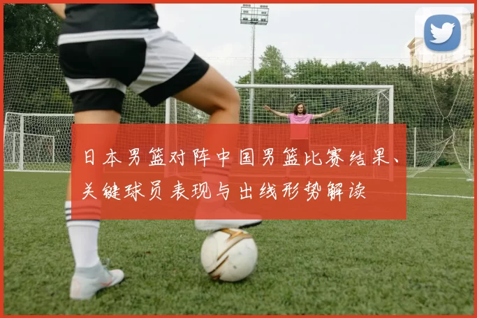 日本男篮对阵中国男篮比赛结果、关键球员表现与出线形势解读